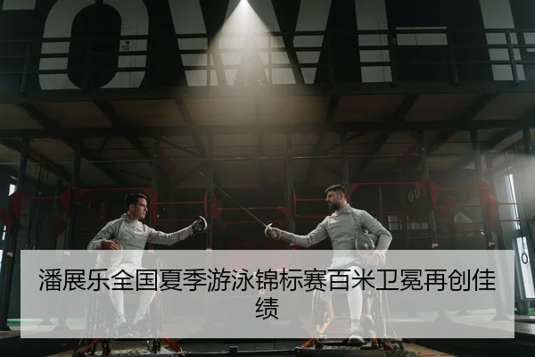 潘展乐全国夏季游泳锦标赛百米卫冕再创佳绩